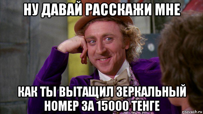 ну давай расскажи мне как ты вытащил зеркальный номер за 15000 тенге, Мем Ну давай расскажи (Вилли Вонка)