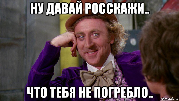 ну давай росскажи.. что тебя не погребло.., Мем Ну давай расскажи (Вилли Вонка)