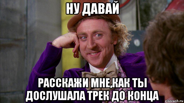 ну давай расскажи мне,как ты дослушала трек до конца, Мем Ну давай расскажи (Вилли Вонка)