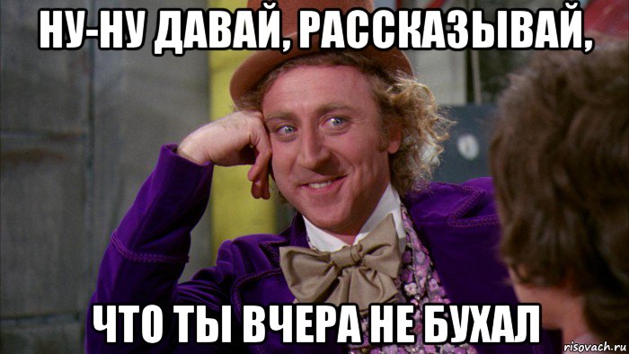 ну-ну давай, рассказывай, что ты вчера не бухал, Мем Ну давай расскажи (Вилли Вонка)