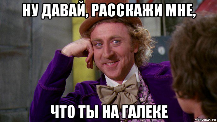 ну давай, расскажи мне, что ты на галеке, Мем Ну давай расскажи (Вилли Вонка)