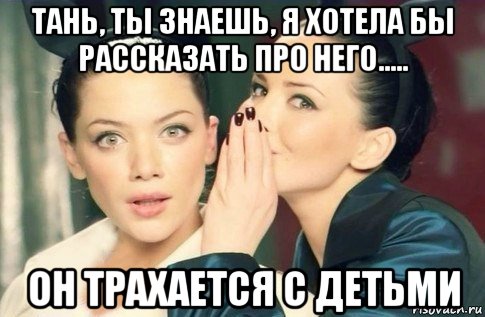 тань, ты знаешь, я хотела бы рассказать про него..... он трахается с детьми, Мем  Он