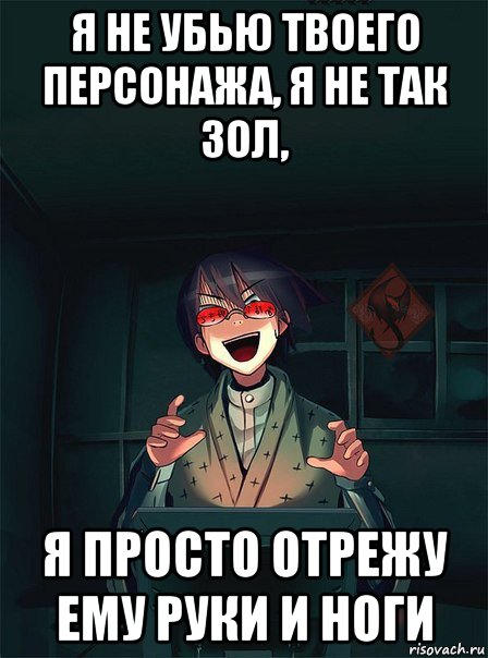я не убью твоего персонажа, я не так зол, я просто отрежу ему руки и ноги