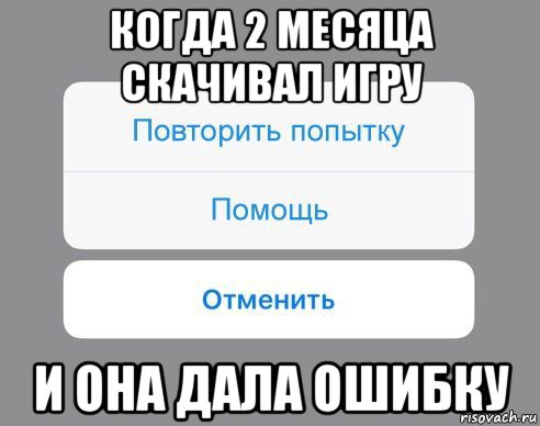 когда 2 месяца скачивал игру и она дала ошибку