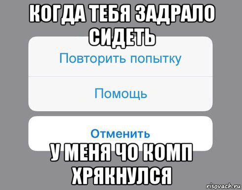 когда тебя задрало сидеть у меня чо комп хрякнулся