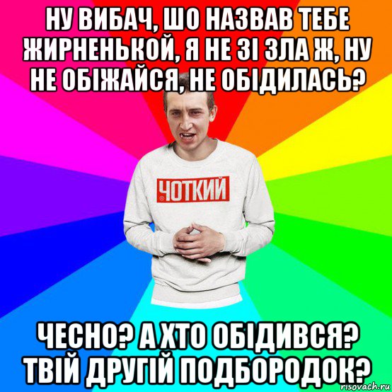 ну вибач, шо назвав тебе жирненькой, я не зі зла ж, ну не обіжайся, не обідилась? чесно? а хто обідився? твій другій подбородок?