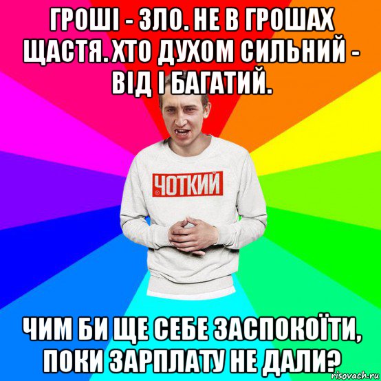 гроші - зло. не в грошах щастя. хто духом сильний - від і багатий. чим би ще себе заспокоїти, поки зарплату не дали?