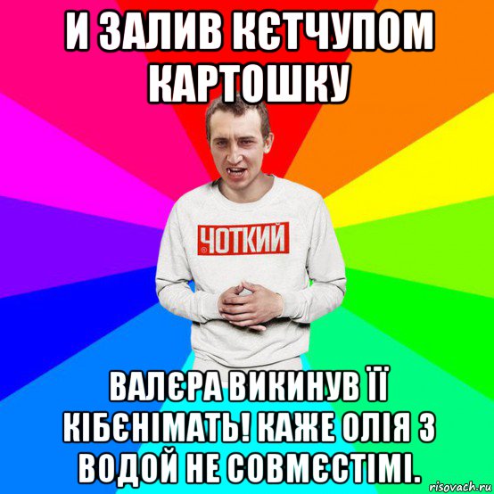 и залив кєтчупом картошку валєра викинув її кібєнімать! каже олія з водой не совмєстімі.