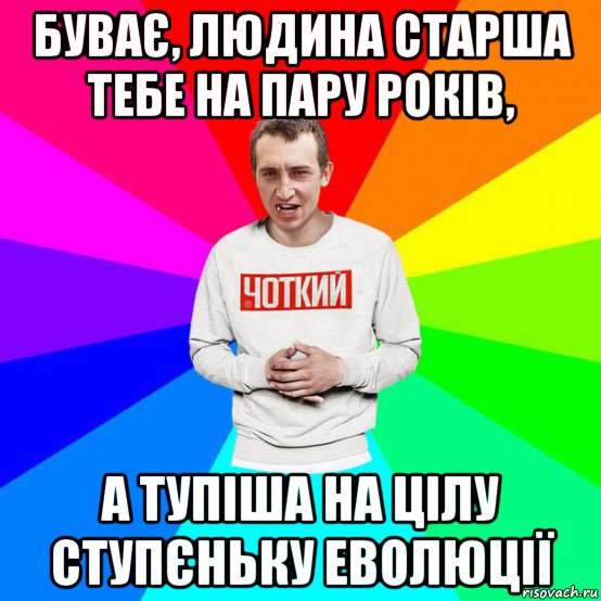 буває, людина старша тебе на пару років, а тупіша на цілу ступєньку еволюції