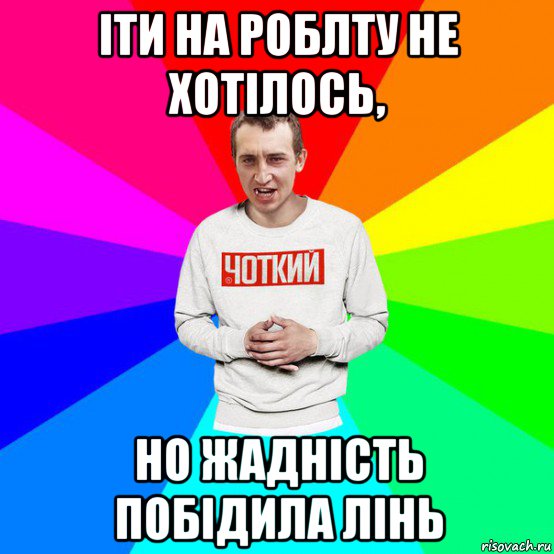іти на роблту не хотілось, но жадність побідила лінь