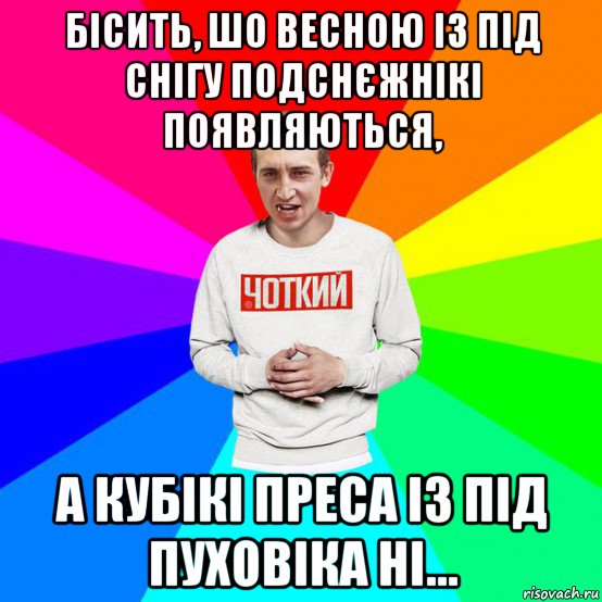 бісить, шо весною із під снігу подснєжнікі появляються, а кубікі преса із під пуховіка ні...