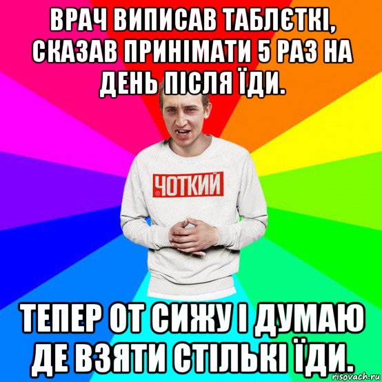 врач виписав таблєткі, сказав принімати 5 раз на день після їди. тепер от сижу і думаю де взяти стількі їди.