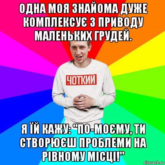 одна моя знайома дуже комплексує з приводу маленьких грудей. я їй кажу: "по-моєму, ти створюєш проблеми на рівному місці!"