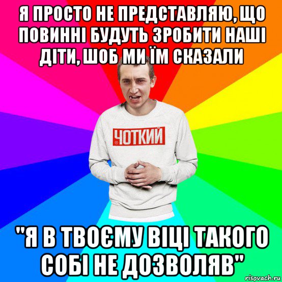 я просто не представляю, що повинні будуть зробити наші діти, шоб ми їм сказали "я в твоєму віці такого собі не дозволяв"