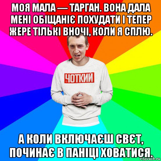 моя мала — тарган. вона дала мені обіщаніє похудати і тепер жере тількі вночі, коли я сплю. а коли включаєш свєт, починає в паніці ховатися.