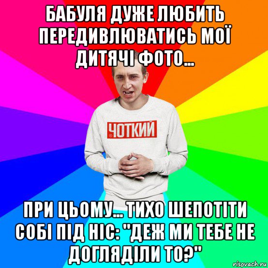 бабуля дуже любить передивлюватись мої дитячі фото... при цьому... тихо шепотіти собі під ніс: "деж ми тебе не догляділи то?"