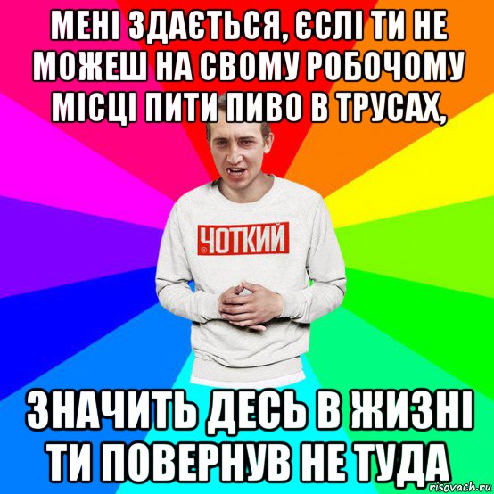 мені здається, єслі ти не можеш на свому робочому місці пити пиво в трусах, значить десь в жизні ти повернув не туда