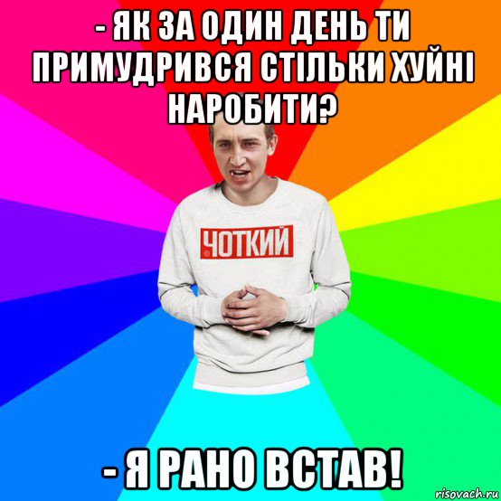 - як за один день ти примудрився стільки хуйні наробити? - я рано встав!