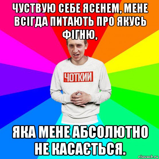чуствую себе ясенем, мене всігда питають про якусь фігню, яка мене абсолютно не касається.