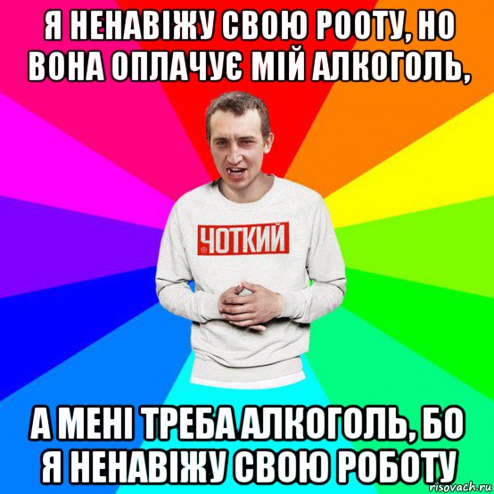 я ненавіжу свою рооту, но вона оплачує мій алкоголь, а мені треба алкоголь, бо я ненавіжу свою роботу