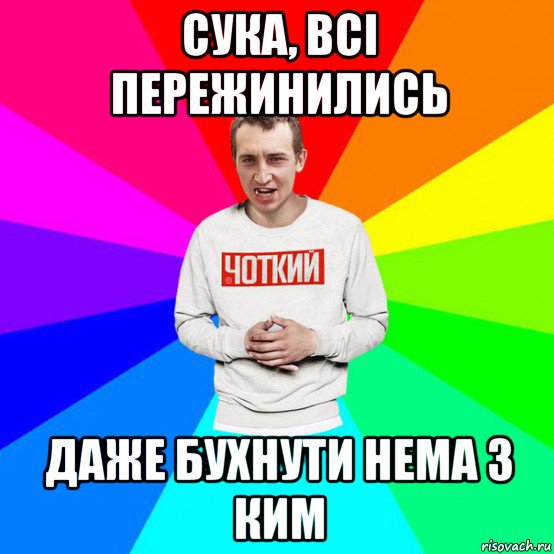 сука, всі пережинились даже бухнути нема з ким