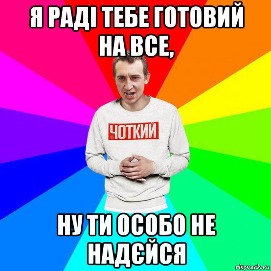 я раді тебе готовий на все, ну ти особо не надєйся