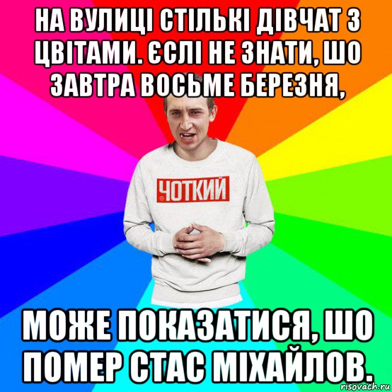 на вулиці стількі дівчат з цвітами. єслі не знати, шо завтра восьме березня, може показатися, шо помер стас міхайлов.
