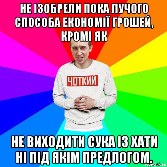 не ізобрели пока лучого способа економії грошей, кромі як не виходити сука із хати ні під якім предлогом.