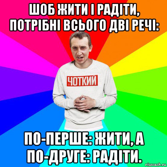 шоб жити і радіти, потрібні всього дві речі: по-перше: жити, а по-друге: радіти.