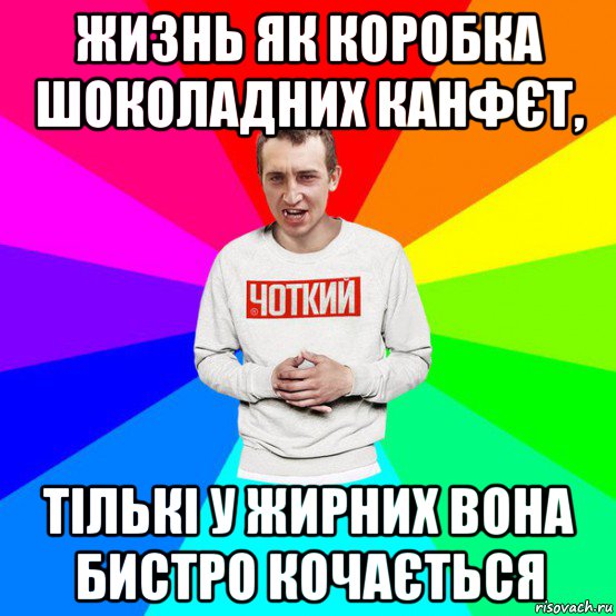 жизнь як коробка шоколадних канфєт, тількі у жирних вона бистро кочається