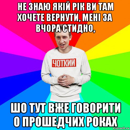 не знаю якій рік ви там хочете вернути, мені за вчора стидно, шо тут вже говорити о прошедчих роках