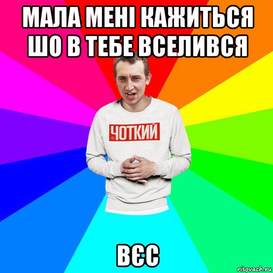 мала мені кажиться шо в тебе вселився вєс