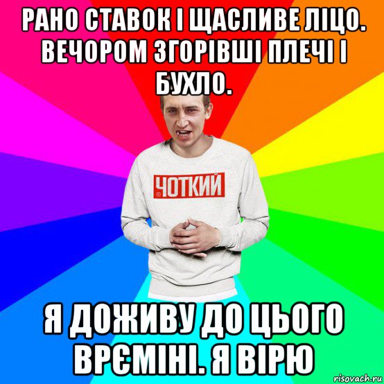 рано ставок і щасливе ліцо. вечором згорівші плечі і бухло. я доживу до цього врєміні. я вірю