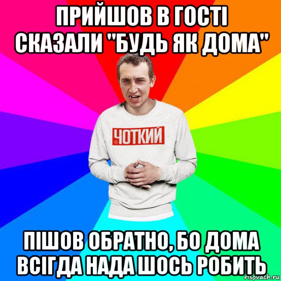 прийшов в гості сказали "будь як дома" пішов обратно, бо дома всігда нада шось робить