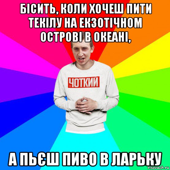 бісить, коли хочеш пити текілу на екзотічном острові в океані, а пьєш пиво в ларьку