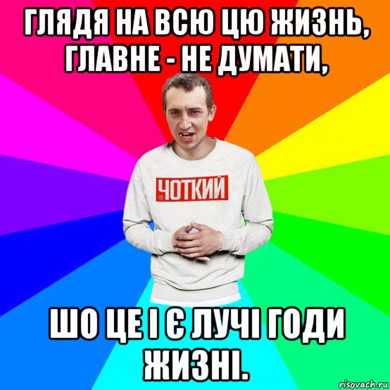 глядя на всю цю жизнь, главне - не думати, шо це і є лучі годи жизні.