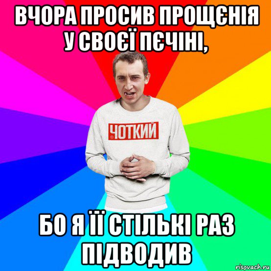 вчора просив прощєнія у своєї пєчіні, бо я її стількі раз підводив