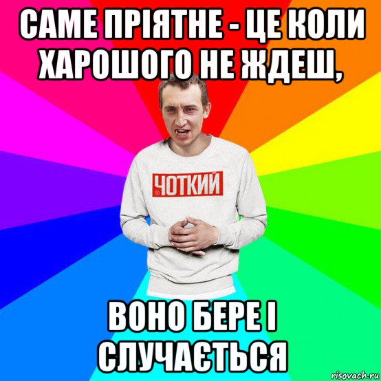 саме пріятне - це коли харошого не ждеш, воно бере і случається