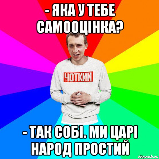 - яка у тебе самооцінка? - так собі. ми царі народ простий