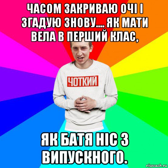 часом закриваю очі і згадую знову.... як мати вела в перший клас, як батя ніс з випускного.