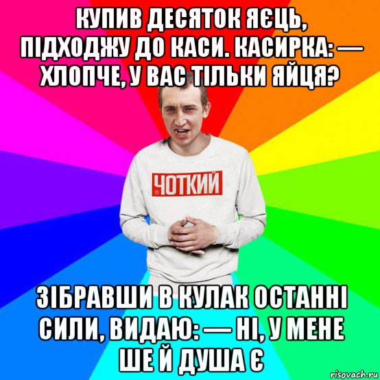 купив десяток яєць, підходжу до каси. касирка: — хлопче, у вас тільки яйця? зібравши в кулак останні сили, видаю: — ні, у мене ше й душа є
