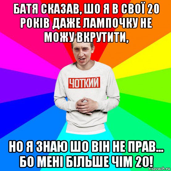 батя сказав, шо я в свої 20 років даже лампочку не можу вкрутити, но я знаю шо він не прав... бо мені більше чім 20!