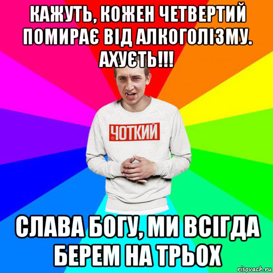 кажуть, кожен четвертий помирає від алкоголізму. ахуєть!!! слава богу, ми всігда берем на трьох