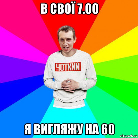 в свої 7.00 я вигляжу на 60