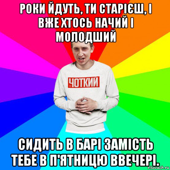роки йдуть, ти старієш, і вже хтось начий і молодший сидить в барі замість тебе в п'ятницю ввечері.