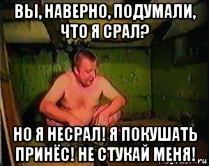 вы, наверно, подумали, что я срал? но я несрал! я покушать принёс! не стукай меня!
