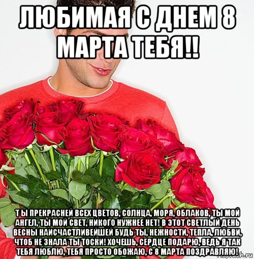 любимая с днем 8 марта тебя!! т ы прекрасней всех цветов, солнца, моря, облаков, ты мой ангел, ты мой свет, никого нужнее нет! в этот светлый день весны наисчастливейшей будь ты, нежности, тепла, любви, чтоб не знала ты тоски! хочешь, сердце подарю, ведь я так тебя люблю, тебя просто обожаю, с 8 марта поздравляю!