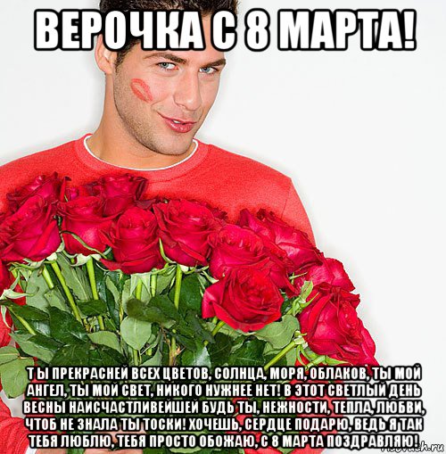 верочка с 8 марта! т ы прекрасней всех цветов, солнца, моря, облаков, ты мой ангел, ты мой свет, никого нужнее нет! в этот светлый день весны наисчастливейшей будь ты, нежности, тепла, любви, чтоб не знала ты тоски! хочешь, сердце подарю, ведь я так тебя люблю, тебя просто обожаю, с 8 марта поздравляю!