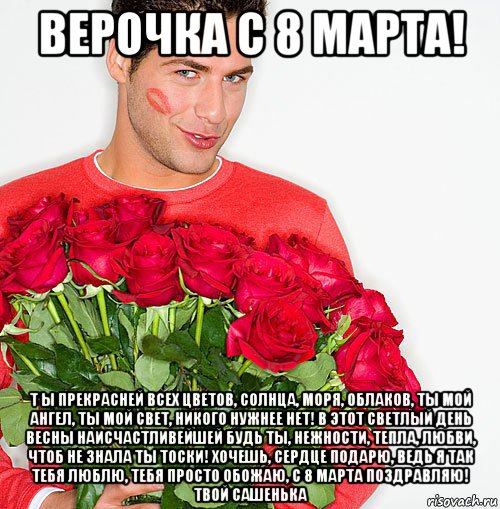 верочка с 8 марта! т ы прекрасней всех цветов, солнца, моря, облаков, ты мой ангел, ты мой свет, никого нужнее нет! в этот светлый день весны наисчастливейшей будь ты, нежности, тепла, любви, чтоб не знала ты тоски! хочешь, сердце подарю, ведь я так тебя люблю, тебя просто обожаю, с 8 марта поздравляю! твой сашенька