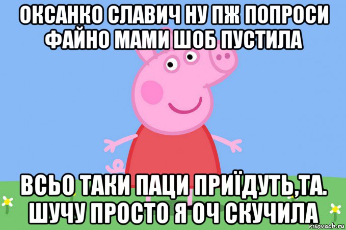 оксанко славич ну пж попроси файно мами шоб пустила всьо таки паци приїдуть,та. шучу просто я оч скучила, Мем Пеппа